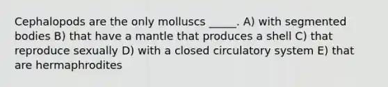 Cephalopods are the only molluscs _____. A) with segmented bodies B) that have a mantle that produces a shell C) that reproduce sexually D) with a closed circulatory system E) that are hermaphrodites