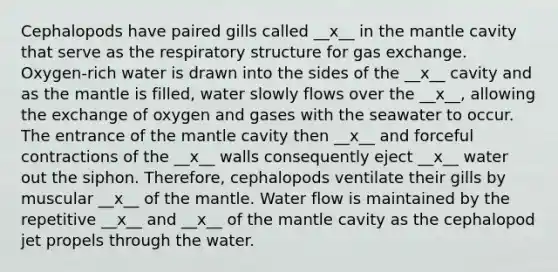 Cephalopods have paired gills called __x__ in the mantle cavity that serve as the respiratory structure for gas exchange. Oxygen-rich water is drawn into the sides of the __x__ cavity and as the mantle is filled, water slowly flows over the __x__, allowing the exchange of oxygen and gases with the seawater to occur. The entrance of the mantle cavity then __x__ and forceful contractions of the __x__ walls consequently eject __x__ water out the siphon. Therefore, cephalopods ventilate their gills by muscular __x__ of the mantle. Water flow is maintained by the repetitive __x__ and __x__ of the mantle cavity as the cephalopod jet propels through the water.