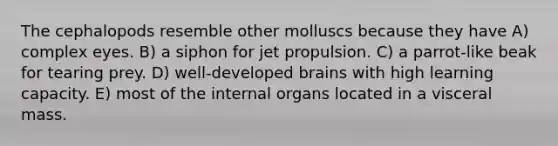 The cephalopods resemble other molluscs because they have A) complex eyes. B) a siphon for jet propulsion. C) a parrot-like beak for tearing prey. D) well-developed brains with high learning capacity. E) most of the internal organs located in a visceral mass.