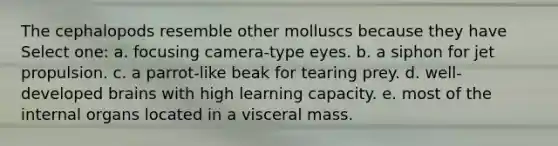 The cephalopods resemble other molluscs because they have Select one: a. focusing camera-type eyes. b. a siphon for jet propulsion. c. a parrot-like beak for tearing prey. d. well-developed brains with high learning capacity. e. most of the internal organs located in a visceral mass.