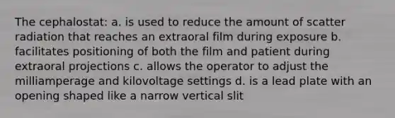 The cephalostat: a. is used to reduce the amount of scatter radiation that reaches an extraoral film during exposure b. facilitates positioning of both the film and patient during extraoral projections c. allows the operator to adjust the milliamperage and kilovoltage settings d. is a lead plate with an opening shaped like a narrow vertical slit