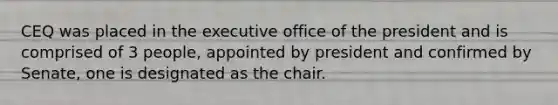 CEQ was placed in the executive office of the president and is comprised of 3 people, appointed by president and confirmed by Senate, one is designated as the chair.