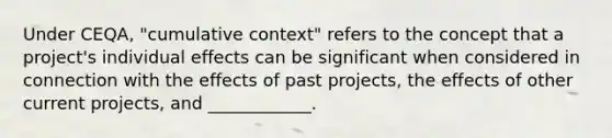 Under CEQA, "cumulative context" refers to the concept that a project's individual effects can be significant when considered in connection with the effects of past projects, the effects of other current projects, and ____________.