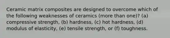 Ceramic matrix composites are designed to overcome which of the following weaknesses of ceramics (more than one)? (a) compressive strength, (b) hardness, (c) hot hardness, (d) modulus of elasticity, (e) tensile strength, or (f) toughness.