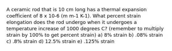 A ceramic rod that is 10 cm long has a thermal expansion coefficient of 8 x 10-6 (m m-1 K-1). What percent strain elongation does the rod undergo when it undergoes a temperature increase of 1000 degrees C? (remember to multiply strain by 100% to get percent strain) a) 8% strain b) .08% strain c) .8% strain d) 12.5% strain e) .125% strain