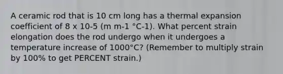 A ceramic rod that is 10 cm long has a thermal expansion coefficient of 8 x 10-5 (m m-1 °C-1). What percent strain elongation does the rod undergo when it undergoes a temperature increase of 1000°C? (Remember to multiply strain by 100% to get PERCENT strain.)