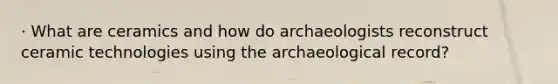 · What are ceramics and how do archaeologists reconstruct ceramic technologies using the archaeological record?