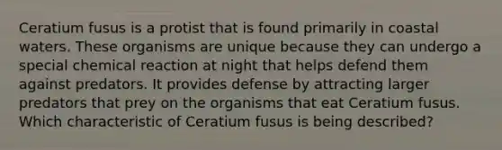 Ceratium fusus is a protist that is found primarily in coastal waters. These organisms are unique because they can undergo a special chemical reaction at night that helps defend them against predators. It provides defense by attracting larger predators that prey on the organisms that eat Ceratium fusus. Which characteristic of Ceratium fusus is being described?