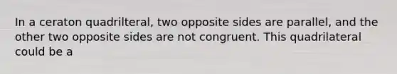 In a ceraton quadrilteral, two opposite sides are parallel, and the other two opposite sides are not congruent. This quadrilateral could be a