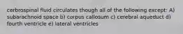 cerbrospinal fluid circulates though all of the following except: A) subarachnoid space b) corpus callosum c) cerebral aqueduct d) fourth ventricle e) lateral ventricles