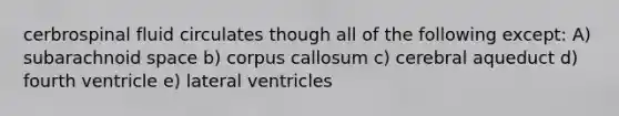 cerbrospinal fluid circulates though all of the following except: A) subarachnoid space b) corpus callosum c) cerebral aqueduct d) fourth ventricle e) lateral ventricles