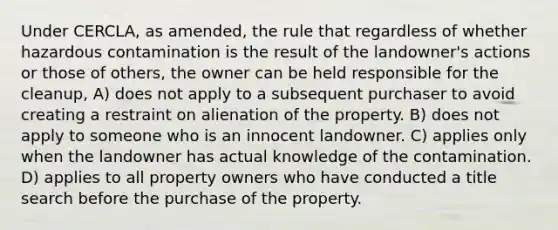 Under CERCLA, as amended, the rule that regardless of whether hazardous contamination is the result of the landowner's actions or those of others, the owner can be held responsible for the cleanup, A) does not apply to a subsequent purchaser to avoid creating a restraint on alienation of the property. B) does not apply to someone who is an innocent landowner. C) applies only when the landowner has actual knowledge of the contamination. D) applies to all property owners who have conducted a title search before the purchase of the property.