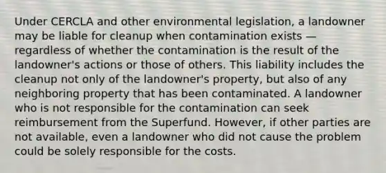 Under CERCLA and other environmental legislation, a landowner may be liable for cleanup when contamination exists — regardless of whether the contamination is the result of the landowner's actions or those of others. This liability includes the cleanup not only of the landowner's property, but also of any neighboring property that has been contaminated. A landowner who is not responsible for the contamination can seek reimbursement from the Superfund. However, if other parties are not available, even a landowner who did not cause the problem could be solely responsible for the costs.