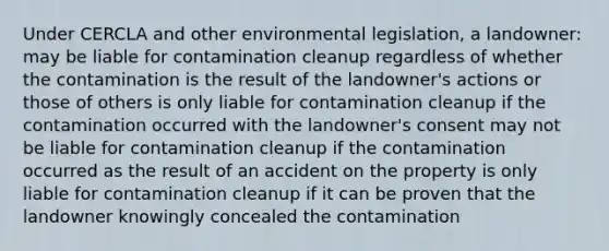 Under CERCLA and other environmental legislation, a landowner: may be liable for contamination cleanup regardless of whether the contamination is the result of the landowner's actions or those of others is only liable for contamination cleanup if the contamination occurred with the landowner's consent may not be liable for contamination cleanup if the contamination occurred as the result of an accident on the property is only liable for contamination cleanup if it can be proven that the landowner knowingly concealed the contamination