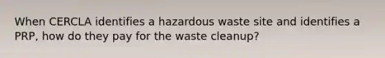 When CERCLA identifies a hazardous waste site and identifies a PRP, how do they pay for the waste cleanup?