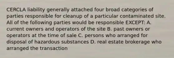 CERCLA liability generally attached four broad categories of parties responsible for cleanup of a particular contaminated site. All of the following parties would be responsible EXCEPT: A. current owners and operators of the site B. past owners or operators at the time of sale C. persons who arranged for disposal of hazardous substances D. real estate brokerage who arranged the transaction