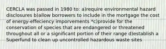 CERCLA was passed in 1980 to: a)require environmental hazard disclosures b)allow borrowers to include in the mortgage the cost of energy-effeciency imporvements *c)provide for the conservation of species that are endangered or threatened throughout all or a significant portion of their range d)establish a Superfund to clean up uncontrolled hazardous waste sites