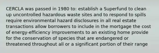 CERCLA was passed in 1980 to: establish a Superfund to clean up uncontrolled hazardous waste sites and to respond to spills require environmental hazard disclosures in all real estate transactions allow borrowers to include in the mortgage the cost of energy-efficiency improvements to an existing home provide for the conservation of species that are endangered or threatened throughout all or a significant portion of their range