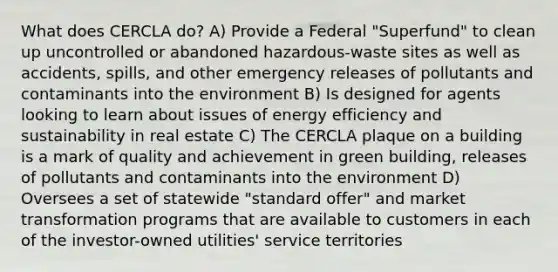 What does CERCLA do? A) Provide a Federal "Superfund" to clean up uncontrolled or abandoned hazardous-waste sites as well as accidents, spills, and other emergency releases of pollutants and contaminants into the environment B) Is designed for agents looking to learn about issues of energy efficiency and sustainability in real estate C) The CERCLA plaque on a building is a mark of quality and achievement in green building, releases of pollutants and contaminants into the environment D) Oversees a set of statewide "standard offer" and market transformation programs that are available to customers in each of the investor-owned utilities' service territories