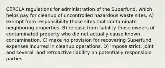 CERCLA regulations for administration of the Superfund, which helps pay for cleanup of uncontrolled hazardous waste sites, A) exempt from responsibility those sites that contaminate neighboring properties. B) release from liability those owners of contaminated property who did not actually cause known contamination. C) make no provision for recovering Superfund expenses incurred in cleanup operations. D) impose strict, joint and several, and retroactive liability on potentially responsible parties.