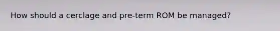 How should a cerclage and pre-term ROM be managed?