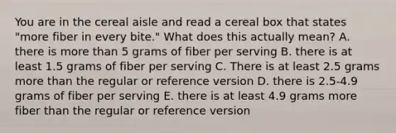 You are in the cereal aisle and read a cereal box that states "more fiber in every bite." What does this actually mean? A. there is more than 5 grams of fiber per serving B. there is at least 1.5 grams of fiber per serving C. There is at least 2.5 grams more than the regular or reference version D. there is 2.5-4.9 grams of fiber per serving E. there is at least 4.9 grams more fiber than the regular or reference version