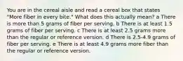 You are in the cereal aisle and read a cereal box that states "More fiber in every bite." What does this actually mean? a There is more than 5 grams of fiber per serving. b There is at least 1.5 grams of fiber per serving. c There is at least 2.5 grams more than the regular or reference version. d There is 2.5-4.9 grams of fiber per serving. e There is at least 4.9 grams more fiber than the regular or reference version.