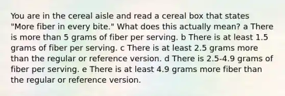 You are in the cereal aisle and read a cereal box that states "More fiber in every bite." What does this actually mean? a There is more than 5 grams of fiber per serving. b There is at least 1.5 grams of fiber per serving. c There is at least 2.5 grams more than the regular or reference version. d There is 2.5-4.9 grams of fiber per serving. e There is at least 4.9 grams more fiber than the regular or reference version.