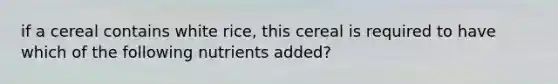 if a cereal contains white rice, this cereal is required to have which of the following nutrients added?