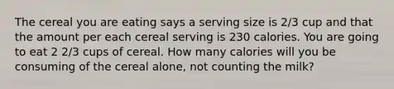 The cereal you are eating says a serving size is 2/3 cup and that the amount per each cereal serving is 230 calories. You are going to eat 2 2/3 cups of cereal. How many calories will you be consuming of the cereal alone, not counting the milk?