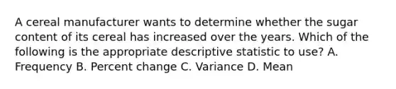 A cereal manufacturer wants to determine whether the sugar content of its cereal has increased over the years. Which of the following is the appropriate descriptive statistic to use? A. Frequency B. <a href='https://www.questionai.com/knowledge/kTUYTsQGJM-percent-change' class='anchor-knowledge'>percent change</a> C. Variance D. Mean