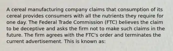 A cereal manufacturing company claims that consumption of its cereal provides consumers with all the nutrients they require for one day. The Federal Trade Commission (FTC) believes the claim to be deceptive and asks the firm not to make such claims in the future. The firm agrees with the FTC's order and terminates the current advertisement. This is known as: