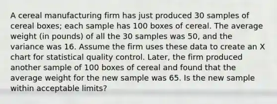 A cereal manufacturing firm has just produced 30 samples of cereal boxes; each sample has 100 boxes of cereal. The average weight (in pounds) of all the 30 samples was 50, and the variance was 16. Assume the firm uses these data to create an X chart for statistical quality control. Later, the firm produced another sample of 100 boxes of cereal and found that the average weight for the new sample was 65. Is the new sample within acceptable limits?