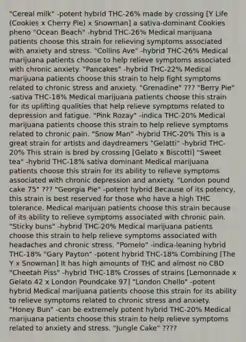 "Cereal milk" -potent hybrid THC-26% made by crossing [Y Life (Cookies x Cherry Pie) x Snowman] a sativa-dominant Cookies pheno "Ocean Beach" -hybrid THC-26% Medical marijuana patients choose this strain for relieving symptoms associated with anxiety and stress. "Collins Ave" -hybrid THC-26% Medical marijuana patients choose to help relieve symptoms associated with chronic anxiety. "Pancakes" -hybrid THC-22% Medical marijuana patients choose this strain to help fight symptoms related to chronic stress and anxiety. "Grenadine" ??? "Berry Pie" -sativa THC-18% Medical marijuana patients choose this strain for its uplifting qualities that help relieve symptoms related to depression and fatigue. "Pink Rozay" -indica THC-20% Medical marijuana patients choose this strain to help relieve symptoms related to chronic pain. "Snow Man" -hybrid THC-20% This is a great strain for artists and daydreamers "Gelatti" -hybrid THC-20% This strain is bred by crossing [Gelato x Biscotti] "Sweet tea" -hybrid THC-18% sativa dominant Medical marijuana patients choose this strain for its ability to relieve symptoms associated with chronic depression and anxiety. "London pound cake 75" ??? "Georgia Pie" -potent hybrid Because of its potency, this strain is best reserved for those who have a high THC tolerance. Medical marijuan patients choose this strain because of its ability to relieve symptoms associated with chronic pain. "Sticky buns" -hybrid THC-20% Medical marijuana patients choose this strain to help relieve symptoms associated with headaches and chronic stress. "Pomelo" -indica-leaning hybrid THC-18% "Gary Payton" -potent hybrid THC-18% Combining [The Y x Snowman] It has high amounts of THC and almost no CBD "Cheetah Piss" -hybrid THC-18% Crosses of strains [Lemonnade x Gelato 42 x London Poundcake 97] "London Chello" -potent hybrid Medical marijuana patients choose this strain for its ability to relieve symptoms related to chronic stress and anxiety. "Honey Bun" -can be extremely potent hybrid THC-20% Medical marijuana patients choose this strain to help relieve symptoms related to anxiety and stress. "Jungle Cake" ????