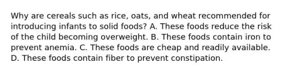 Why are cereals such as rice, oats, and wheat recommended for introducing infants to solid foods? A. These foods reduce the risk of the child becoming overweight. B. These foods contain iron to prevent anemia. C. These foods are cheap and readily available. D. These foods contain fiber to prevent constipation.