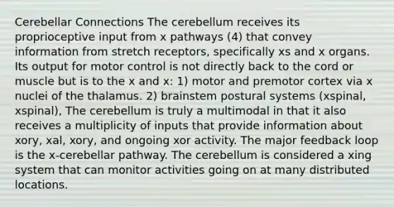 Cerebellar Connections The cerebellum receives its proprioceptive input from x pathways (4) that convey information from stretch receptors, specifically xs and x organs. Its output for motor control is not directly back to the cord or muscle but is to the x and x: 1) motor and premotor cortex via x nuclei of the thalamus. 2) brainstem postural systems (xspinal, xspinal), The cerebellum is truly a multimodal in that it also receives a multiplicity of inputs that provide information about xory, xal, xory, and ongoing xor activity. The major feedback loop is the x-cerebellar pathway. The cerebellum is considered a xing system that can monitor activities going on at many distributed locations.