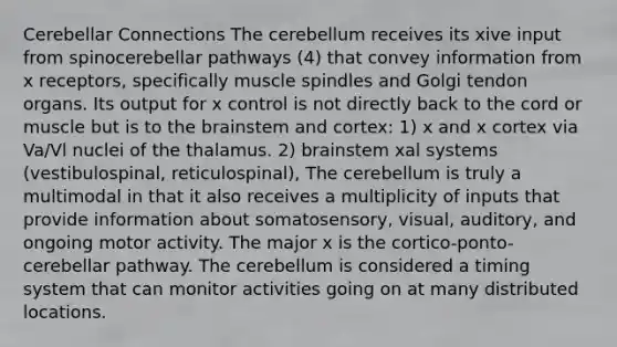 Cerebellar Connections The cerebellum receives its xive input from spinocerebellar pathways (4) that convey information from x receptors, specifically muscle spindles and Golgi tendon organs. Its output for x control is not directly back to the cord or muscle but is to the brainstem and cortex: 1) x and x cortex via Va/Vl nuclei of the thalamus. 2) brainstem xal systems (vestibulospinal, reticulospinal), The cerebellum is truly a multimodal in that it also receives a multiplicity of inputs that provide information about somatosensory, visual, auditory, and ongoing motor activity. The major x is the cortico-ponto-cerebellar pathway. The cerebellum is considered a timing system that can monitor activities going on at many distributed locations.