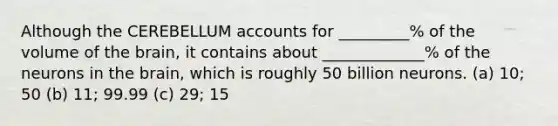 Although the CEREBELLUM accounts for _________% of the volume of the brain, it contains about _____________% of the neurons in the brain, which is roughly 50 billion neurons. (a) 10; 50 (b) 11; 99.99 (c) 29; 15
