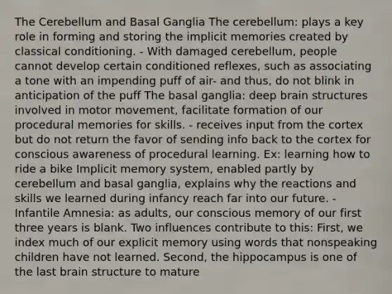 The Cerebellum and Basal Ganglia The cerebellum: plays a key role in forming and storing the implicit memories created by <a href='https://www.questionai.com/knowledge/kI6awfNO2B-classical-conditioning' class='anchor-knowledge'>classical conditioning</a>. - With damaged cerebellum, people cannot develop certain conditioned reflexes, such as associating a tone with an impending puff of air- and thus, do not blink in anticipation of the puff The basal ganglia: deep brain structures involved in motor movement, facilitate formation of our procedural memories for skills. - receives input from the cortex but do not return the favor of sending info back to the cortex for conscious awareness of procedural learning. Ex: learning how to ride a bike Implicit memory system, enabled partly by cerebellum and basal ganglia, explains why the reactions and skills we learned during infancy reach far into our future. - Infantile Amnesia: as adults, our conscious memory of our first three years is blank. Two influences contribute to this: First, we index much of our explicit memory using words that nonspeaking children have not learned. Second, the hippocampus is one of the last brain structure to mature