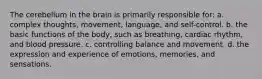 The cerebellum in the brain is primarily responsible for: a. complex thoughts, movement, language, and self-control. b. the basic functions of the body, such as breathing, cardiac rhythm, and blood pressure. c. controlling balance and movement. d. the expression and experience of emotions, memories, and sensations.