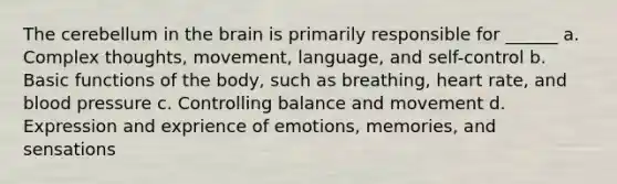 The cerebellum in the brain is primarily responsible for ______ a. Complex thoughts, movement, language, and self-control b. Basic functions of the body, such as breathing, heart rate, and blood pressure c. Controlling balance and movement d. Expression and exprience of emotions, memories, and sensations