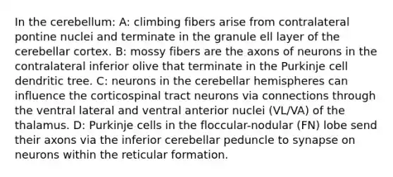 In the cerebellum: A: climbing fibers arise from contralateral pontine nuclei and terminate in the granule ell layer of the cerebellar cortex. B: mossy fibers are the axons of neurons in the contralateral inferior olive that terminate in the Purkinje cell dendritic tree. C: neurons in the cerebellar hemispheres can influence the corticospinal tract neurons via connections through the ventral lateral and ventral anterior nuclei (VL/VA) of the thalamus. D: Purkinje cells in the floccular-nodular (FN) lobe send their axons via the inferior cerebellar peduncle to synapse on neurons within the reticular formation.