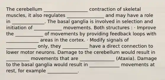 The cerebellum ___________________ contraction of skeletal muscles, it also regulates ________________ and may have a role in ______________. The basal ganglia is involved in selection and initiation of ____________ movements. Both structures : · Improve the ____________ of movements by providing feedback loops with ______________ areas in the cortex. · Modify signals of _____________ only, they ___________ have a direct connection to lower motor neurons. Damage to the cerebellum would result in __________ movements that are _______________ (Ataxia). Damage to the basal ganglia would result in _____________ movements at rest, for example _____________.