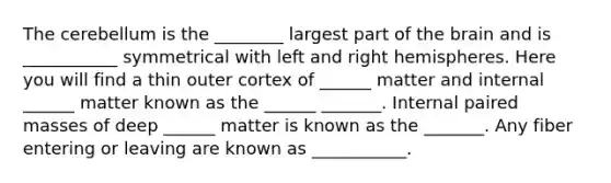 The cerebellum is the ________ largest part of the brain and is ___________ symmetrical with left and right hemispheres. Here you will find a thin outer cortex of ______ matter and internal ______ matter known as the ______ _______. Internal paired masses of deep ______ matter is known as the _______. Any fiber entering or leaving are known as ___________.