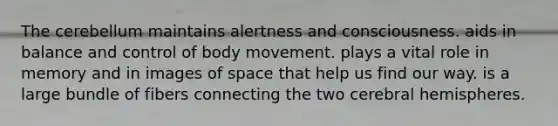 The cerebellum maintains alertness and consciousness. aids in balance and control of body movement. plays a vital role in memory and in images of space that help us find our way. is a large bundle of fibers connecting the two cerebral hemispheres.