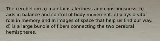 The cerebellum a) maintains alertness and consciousness. b) aids in balance and control of body movement. c) plays a vital role in memory and in images of space that help us find our way. d) is a large bundle of fibers connecting the two cerebral hemispheres.