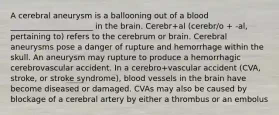 A cerebral aneurysm is a ballooning out of a blood _____________________ in the brain. Cerebr+al (cerebr/o + -al, pertaining to) refers to the cerebrum or brain. Cerebral aneurysms pose a danger of rupture and hemorrhage within the skull. An aneurysm may rupture to produce a hemorrhagic cerebrovascular accident. In a cerebro+vascular accident (CVA, stroke, or stroke syndrome), blood vessels in the brain have become diseased or damaged. CVAs may also be caused by blockage of a cerebral artery by either a thrombus or an embolus