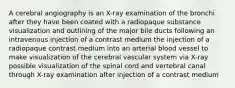 A cerebral angiography is an X-ray examination of the bronchi after they have been coated with a radiopaque substance visualization and outlining of the major bile ducts following an intravenous injection of a contrast medium the injection of a radiopaque contrast medium into an arterial blood vessel to make visualization of the cerebral vascular system via X-ray possible visualization of the spinal cord and vertebral canal through X-ray examination after injection of a contrast medium