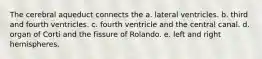 The cerebral aqueduct connects the a. lateral ventricles. b. third and fourth ventricles. c. fourth ventricle and the central canal. d. organ of Corti and the fissure of Rolando. e. left and right hemispheres.