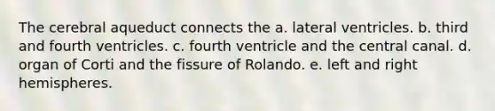 The cerebral aqueduct connects the a. lateral ventricles. b. third and fourth ventricles. c. fourth ventricle and the central canal. d. organ of Corti and the fissure of Rolando. e. left and right hemispheres.